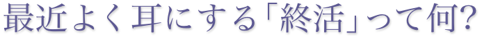 最近よく耳にする「終活」って何？