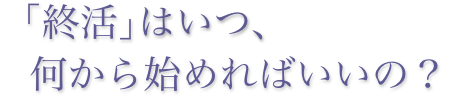 「終活」は,いつ、何から始めればいいの？